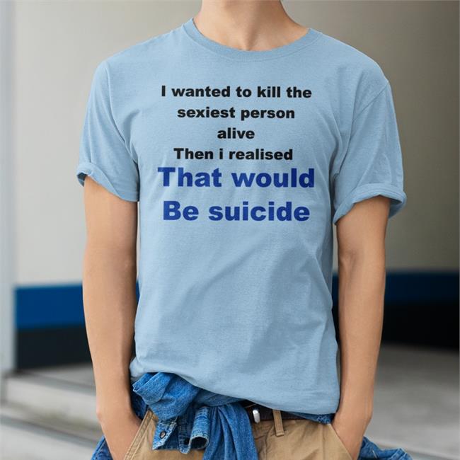 Shirtsthtgohard Shirts That Go Hard I Wanted To Kill The Sexiest Person Alive Then I Realised That Would Be Suicide Shirt