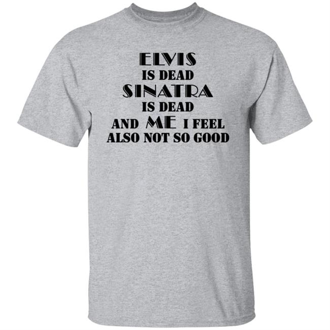 Elvis Is Dead Sinatra Is Dead And Me I Feel Also Not So Good Shirt