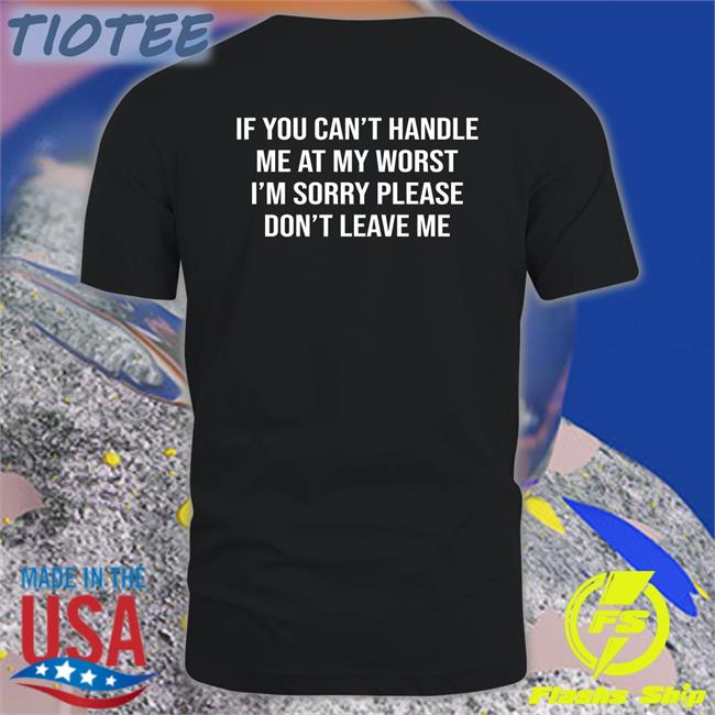 Shirts That Go Hard If You Can't Handle Me At My Worst I'm Sorry Please Don't Leave Me New Shirt