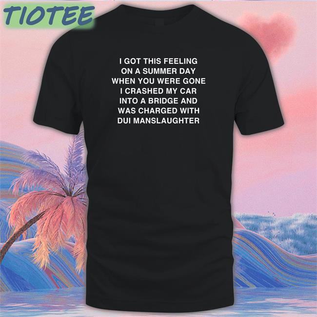 I Got This Feeling On A Summer Day Shirt Black Shirts That Go Hard I Got This Feeling On A Summer Day When You Were Gone I Crashed My Car Into A Bridge And Was Charged With Dui Manslaughter Shirt Thegoodshirts Merch