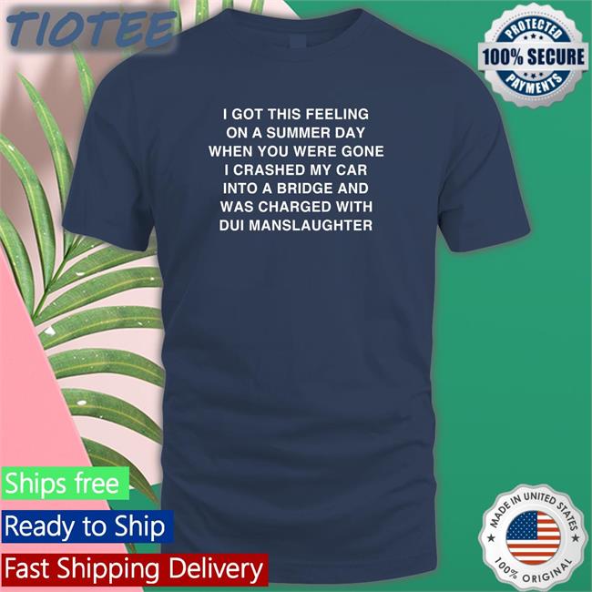 I Got This Feeling On A Summer Day Shirt Black Shirts That Go Hard I Got This Feeling On A Summer Day When You Were Gone I Crashed My Car Into A Bridge And Was Charged With Dui Manslaughter Tee Shirt Thegoodshirts Merch