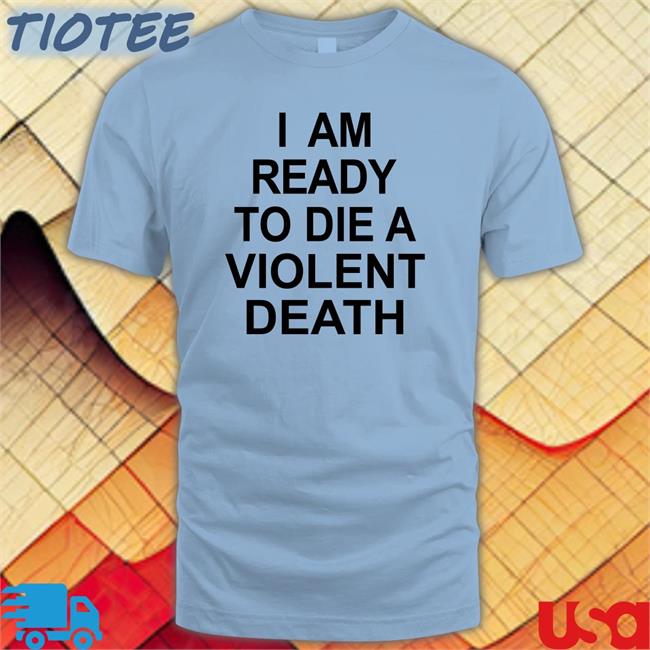 Shirts That Go Hard I Am Ready To Die A Violent Death Shirt Shirtsthtgohard