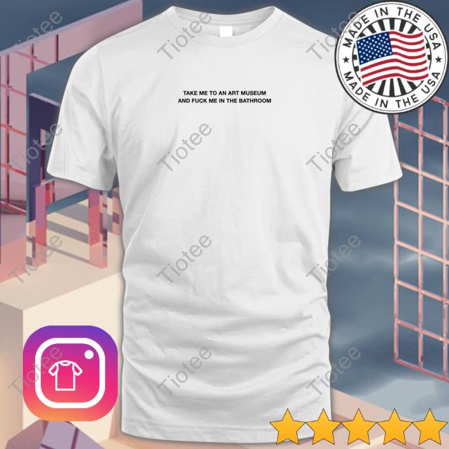 Grain Supply Co Store Take Me To An Art Museum And Fuck Me In The Bathroom Shirt Shirts That Go Hard T Shirt