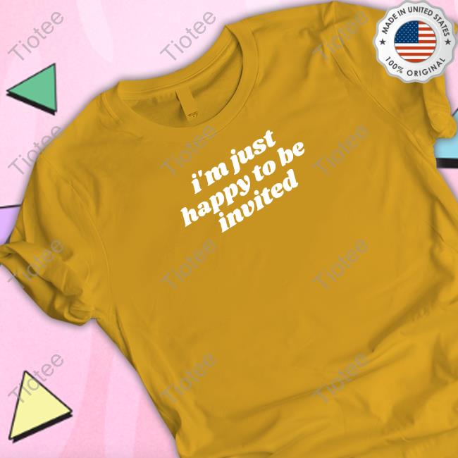 I'm Just Happy To Be Invited Shirt