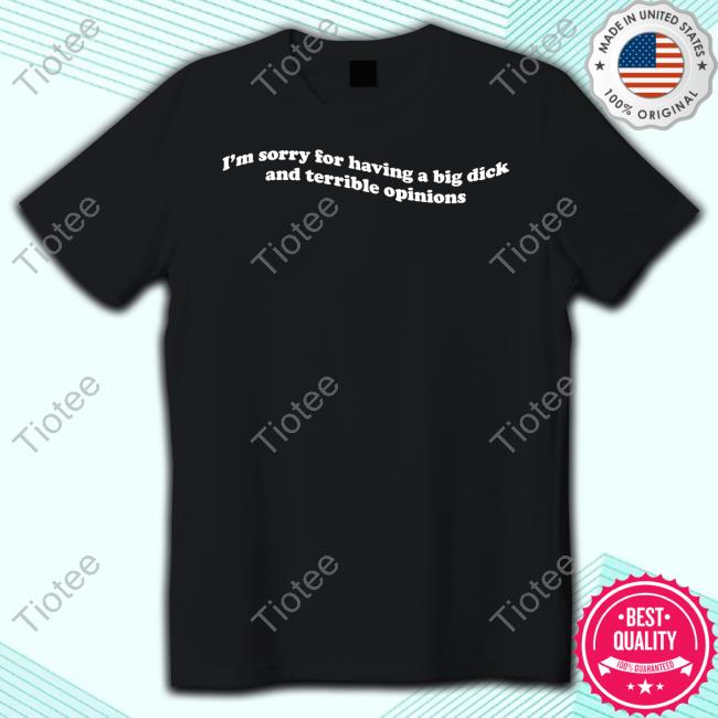 Official I'm Sorry For Having A Big Dick And Terrible Opinions Funny Shirt