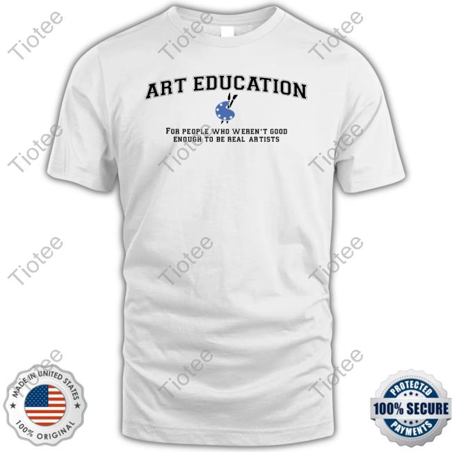 Art Education For People Who Weren't Good Enough To Be Real Artists T-Shirt, Hoodie, Tank Top, Sweater And Long Sleeve T-Shirt