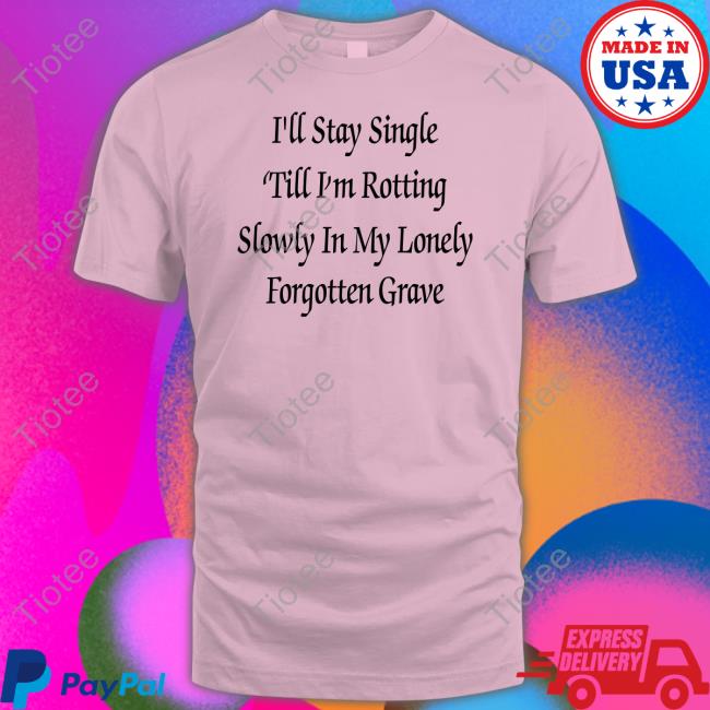 Shirts That Go Hard I'll Stay Single 'Till I'm Rotting Slowly In My Lonely Forgotten Grave T Shirt Shirtsthtgohard