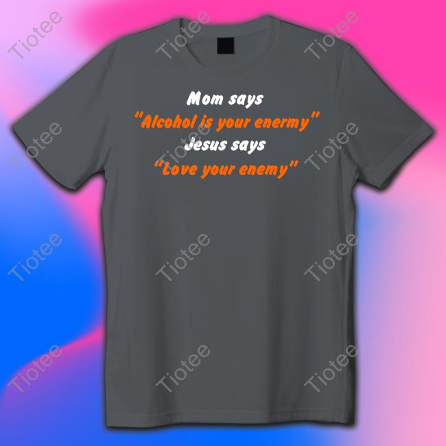 Shirts That Go Hard Mom Says Alcohol Is Your Enemy Jesus Says Love Your Enemy Tee Shirts