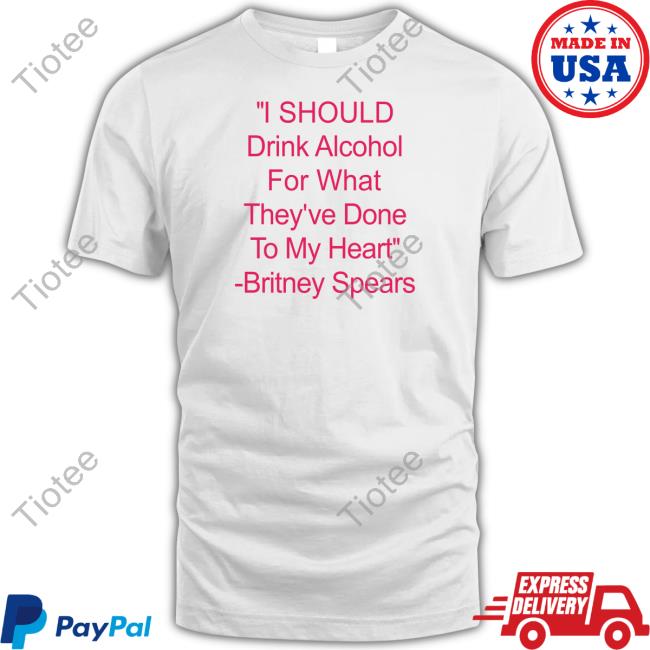 I Should Drink Alcohol For What They've Done To My Heart Britney Spears Shirts