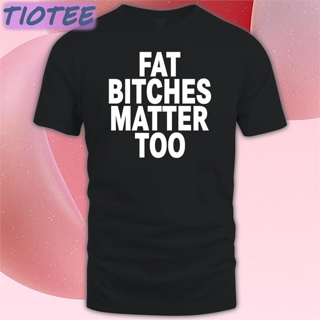 Fat Bitches Matter Too Tee Shirt