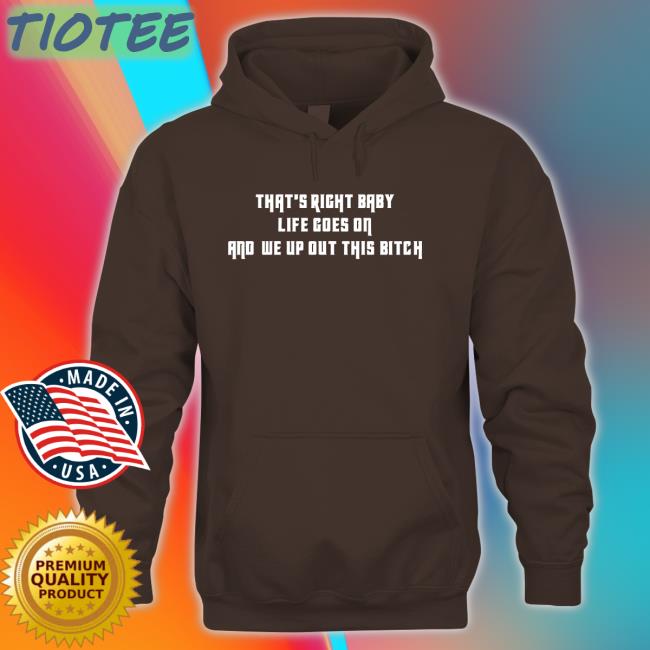 That's Right Baby Life Goes On And We Up Out This Bitch New Shirt