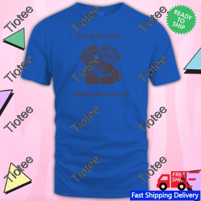 Loving You Is Easy Because You're Not A Cop T Shirt