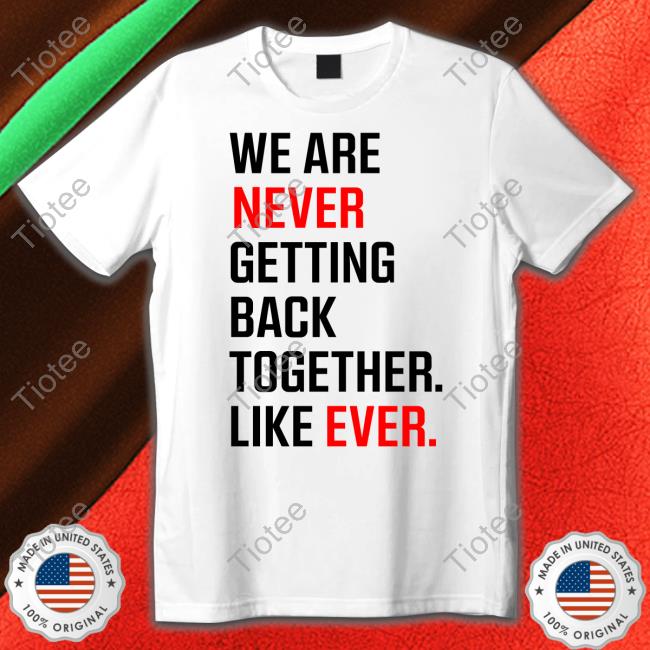 We Are Never Ever Getting Back Together Like Ever shirts