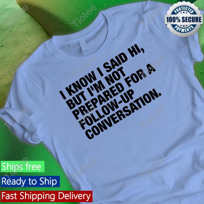 I Know I Said Hi But I'm Not Prepared For A Follow-Up Conversation T-Shirt