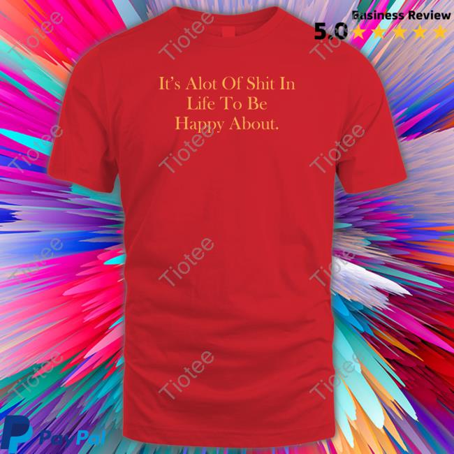 It's Alot Of Shit In Life To Be Happy About Shirts