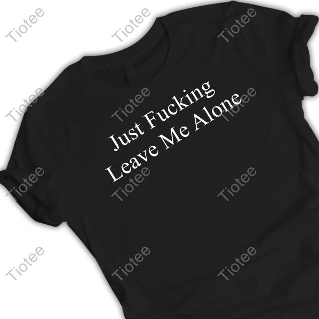 Just Fucking Leave Me Alone Shirts