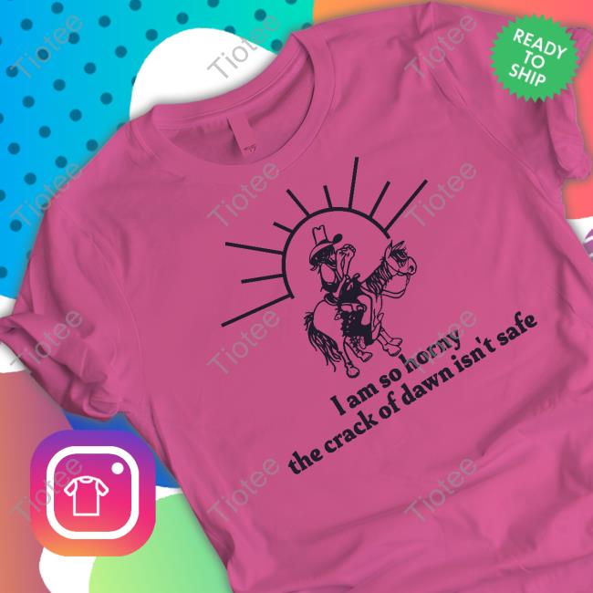 I Am So Horny The Crack Of Dawn Isn't Safe Tee Shirt