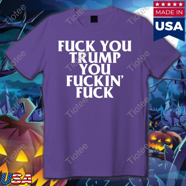 Fuck You Trump You Fuckin Fuck Shirt Funny