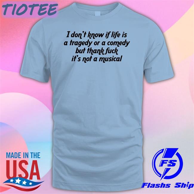 I Don't Know If Life Is A Tragedy Or A Comedy But Thank Fuck It's Not A Musical Shirt