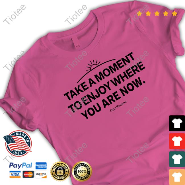 Ourseasns Take A Moment To Enjoy Where You Are Now Sweatshirt Take A Moment To Enjoy Where You Are Now Shirts