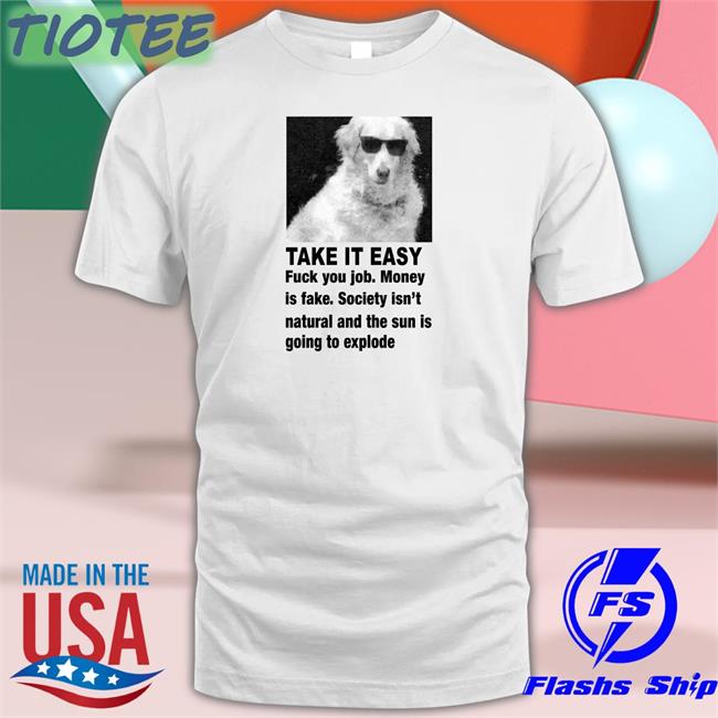 Take It Easy Fuck Your Job Money Is Fake Society Isn't Natural And The Sun Is Going To Explode Tees Good Shirts