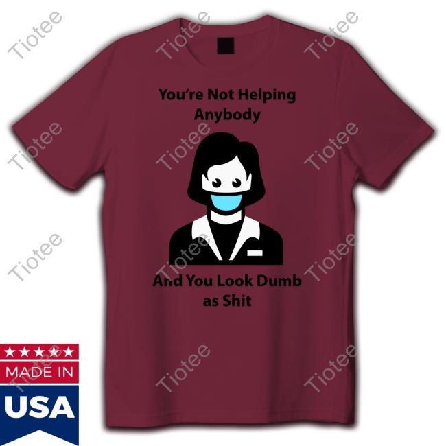 You're Not Helping Anybody And You Look Dumb As Shit T Shirt