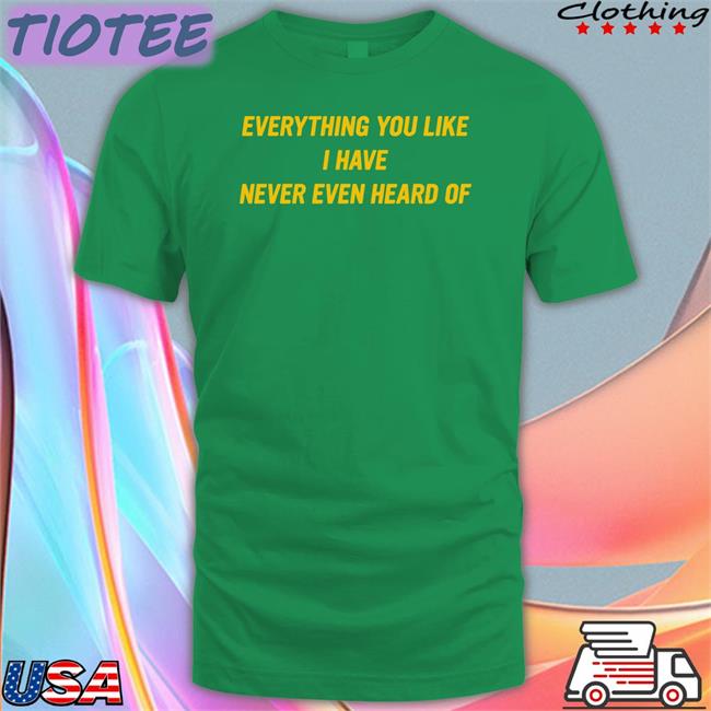 Everything You Like I Have Never Even Heard Of Shirt