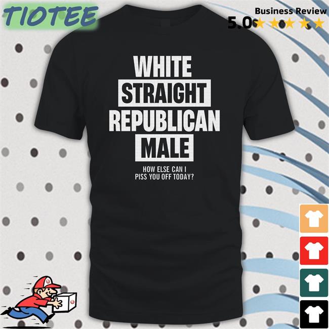 White Straight Republican Male How Else Can I Piss You Off Today New Shirt