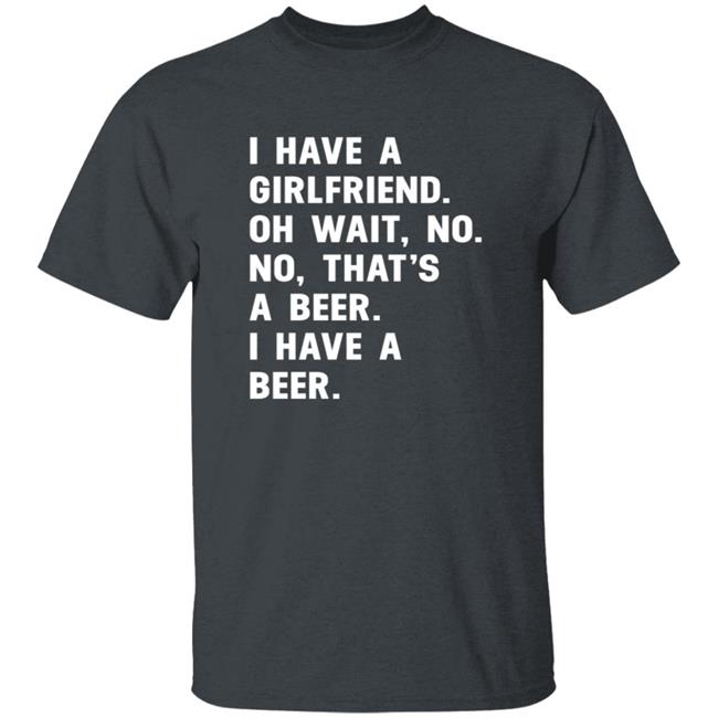 I Have A Girlfriend Oh Wait No No That’s A Beer I Have A Beer Shirt