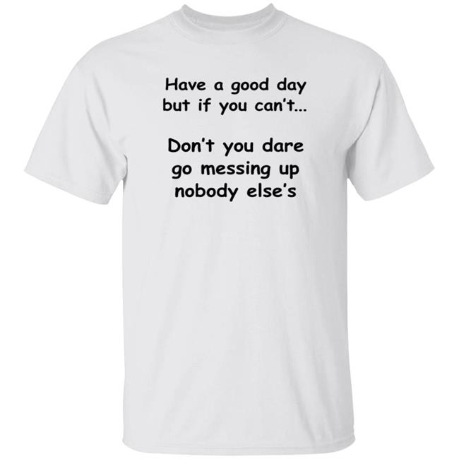 Have A Good Day But If You Can't Don't You Dare Go Messing Up Nobody Else's Shirt