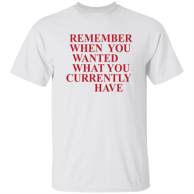Remember When You Wanted What You Currently Have Shirt