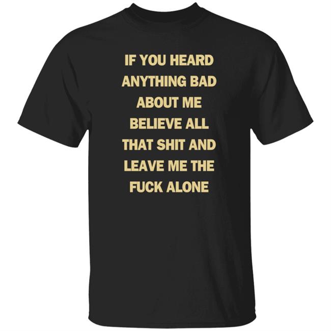 If You Heard Anything Bad About Me Believe All That Shit And Leave Me The Fuck Alone Shirt