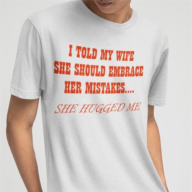 Shirts That Go Hard I Told My Wife She Shoulld Embrace Her Mistakes She Hugged Me Tee Shirt
