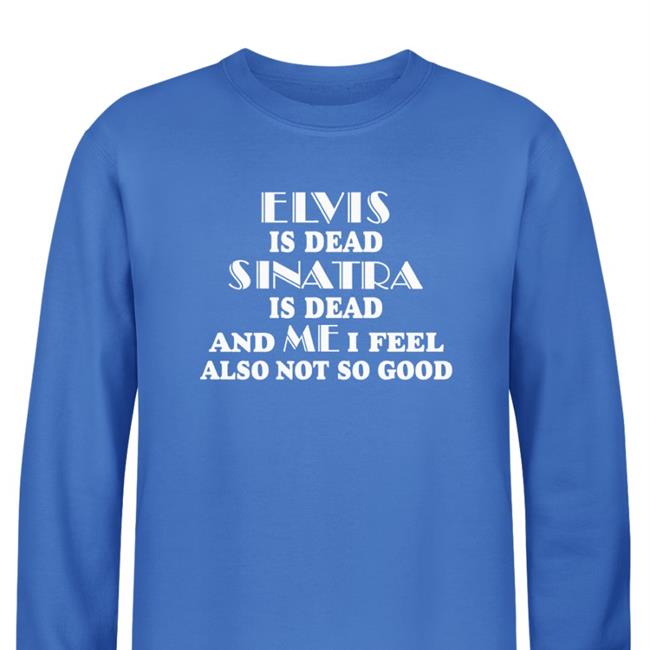 Shirts That Go Hard Elvis Is Dead Sinatra Is Dead And Me I Feel Also Not So Good Shirt Shirtsthtgohard