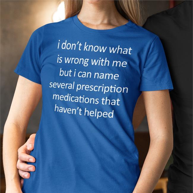 Shirts That Go Hard I Don't Know What Is Wrong With Me But I Can Name Several Prescription Medications That Haven't Helped T Shirt Shirtsthtgohard