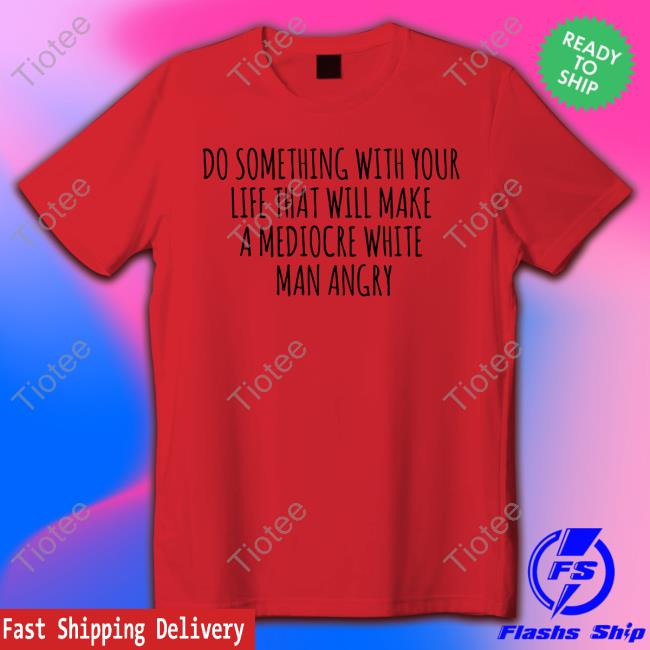 Do Something With Your Life That Will Make A Mediocre White Man Angry T Shirt Tara Dublin