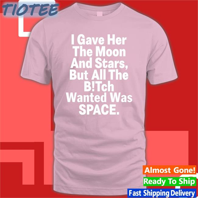 Shirts That Go Hard I Gave Her The Moon And Stars But All The Bitch Wanted Was Space Shirt Shirtsthtgohard