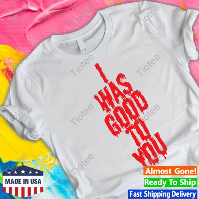 I Was Good To You T Shirt