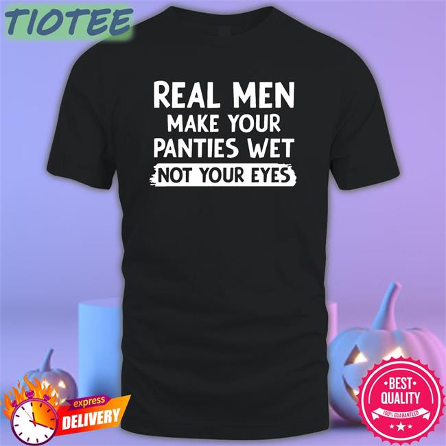 Shirts That Go Hard Real Men Make You Panties Wet Not Your Eyes Shirt