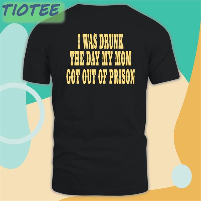 I Was Drunk The Day My Mom Got Out Of Prison Shirts Oddlyspecific