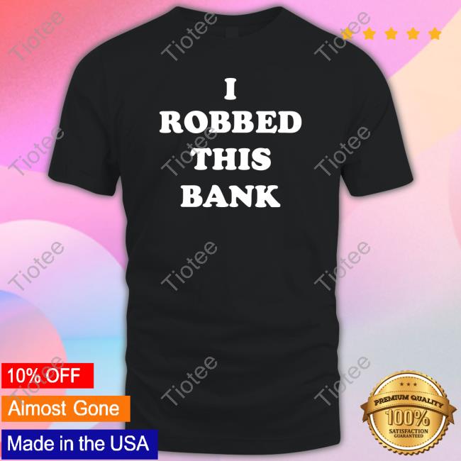 I Robbed This Bank shirt, hoodie, tank top, sweater and long sleeve t-shirt