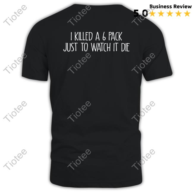 I Killed A 6 Pack Just To Watch It Die T Shirt