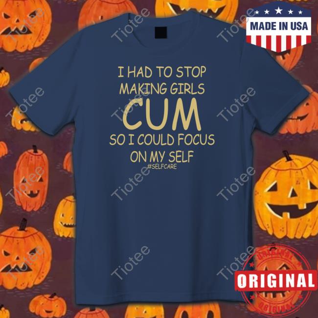 I Had To Stop Making Girls Cum So I Could Focus On My Self Shirt