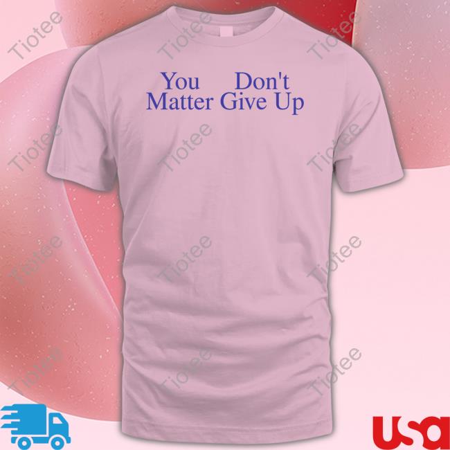 You Don't Matter Give Up T Shirts