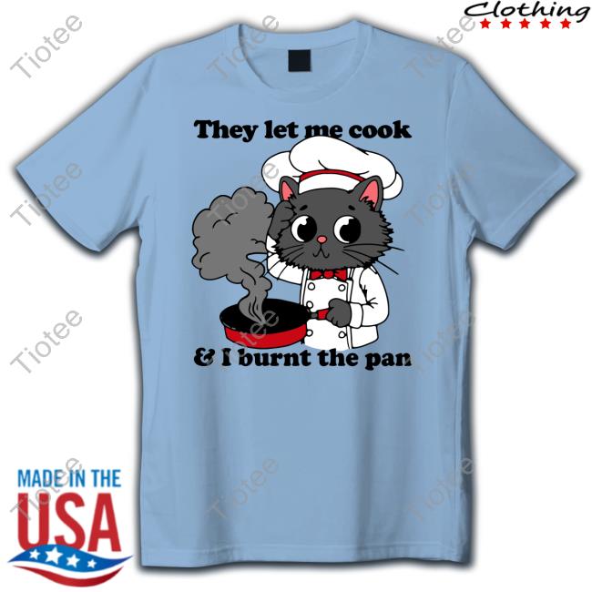 They Let Me Cook And I Burnt The Pan Shirts