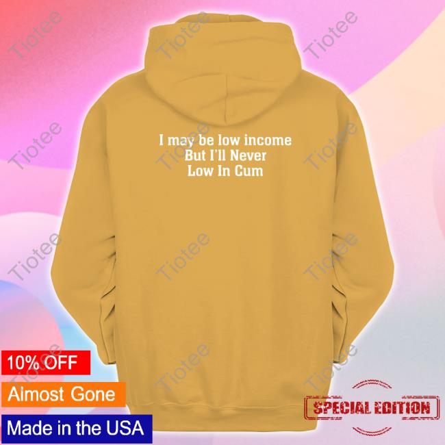 Official I May Be Low Income, But I'll Never Be Low In Cum Shirt, Hoodie, Sweatshirt, Tank Top And Long Sleeve Tee