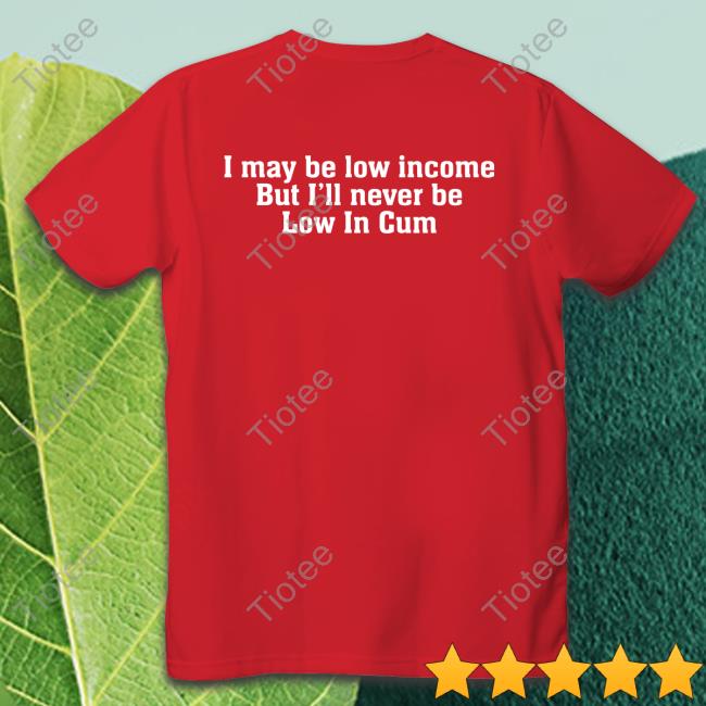 I May Be Low Income But I'll Never Be Low In Cum Shirts
