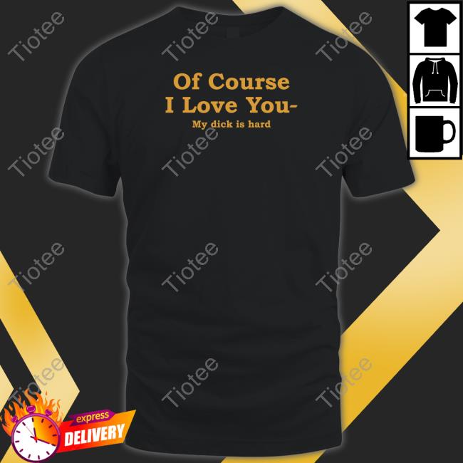 Shirts That Go Hard Of Course I Love You My Dick Is Hard Tee Shirt