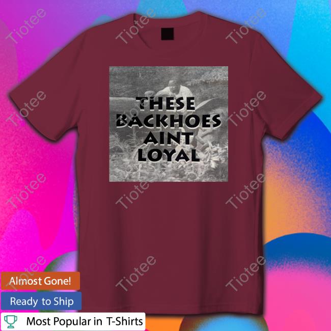 These Backhoes Aint Loyal Shirts